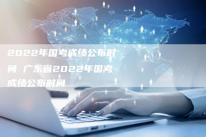 2022年国考成绩公布时间 广东省2022年国考成绩公布时间