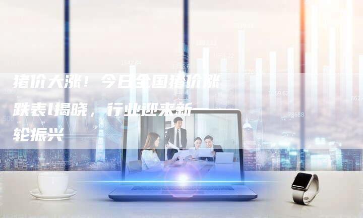 猪价大涨！今日全国猪价涨跌表l揭晓，行业迎来新一轮振兴