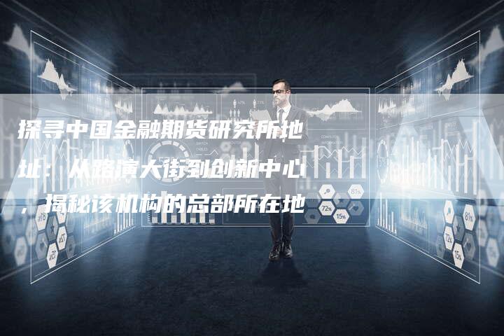 探寻中国金融期货研究所地址：从路演大街到创新中心，揭秘该机构的总部所在地