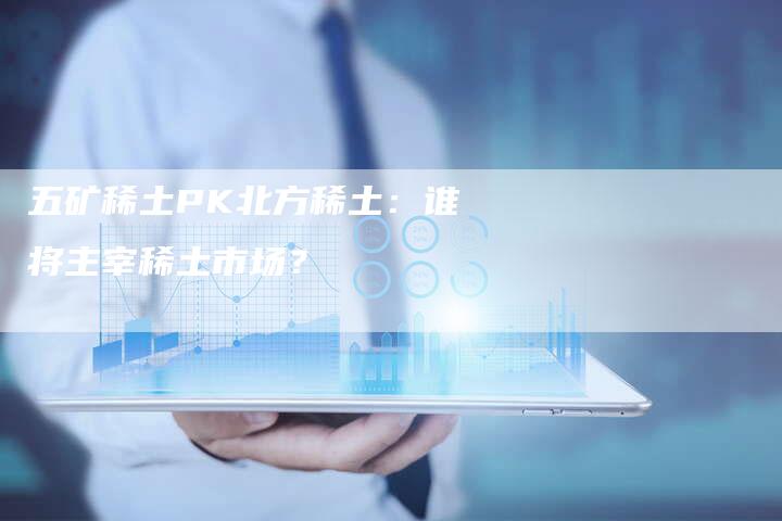 五矿稀土PK北方稀土：谁将主宰稀土市场？