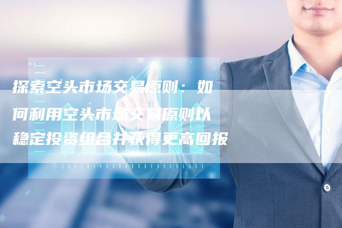 探索空头市场交易原则：如何利用空头市场交易原则以稳定投资组合并获得更高回报