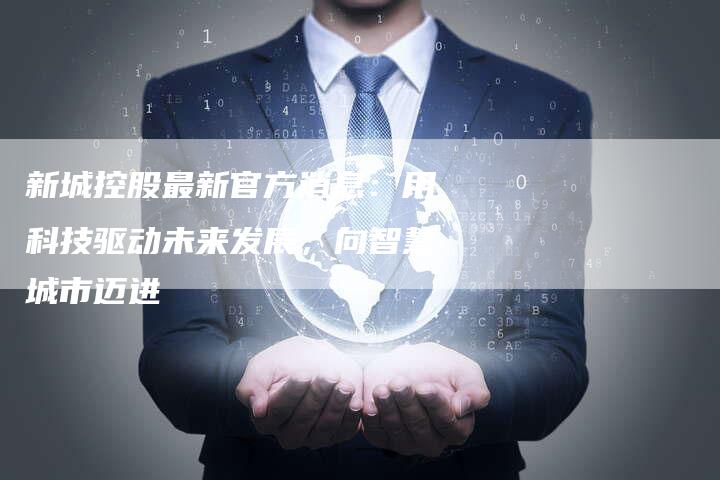新城控股最新官方消息：用科技驱动未来发展，向智慧城市迈进