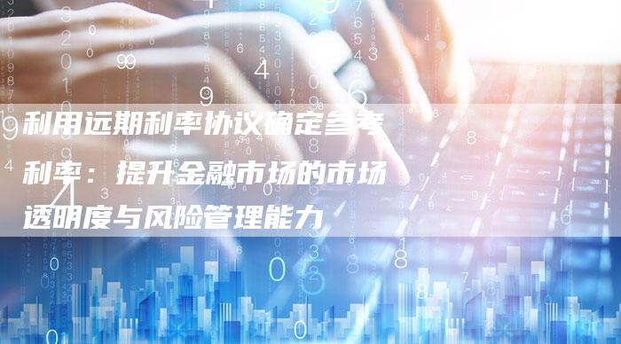 利用远期利率协议确定参考利率：提升金融市场的市场透明度与风险管理能力