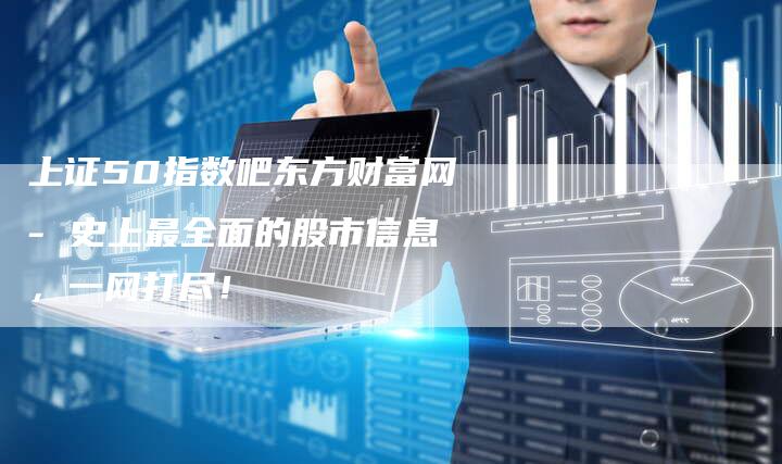 上证50指数吧东方财富网- 史上最全面的股市信息，一网打尽！