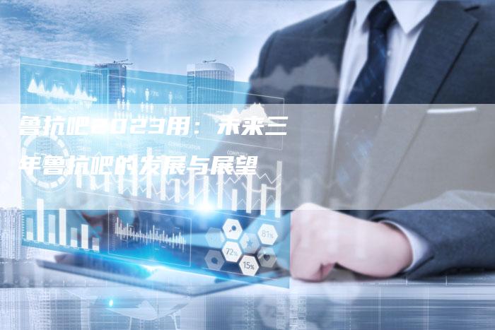 鲁抗吧2023用：未来三年鲁抗吧的发展与展望