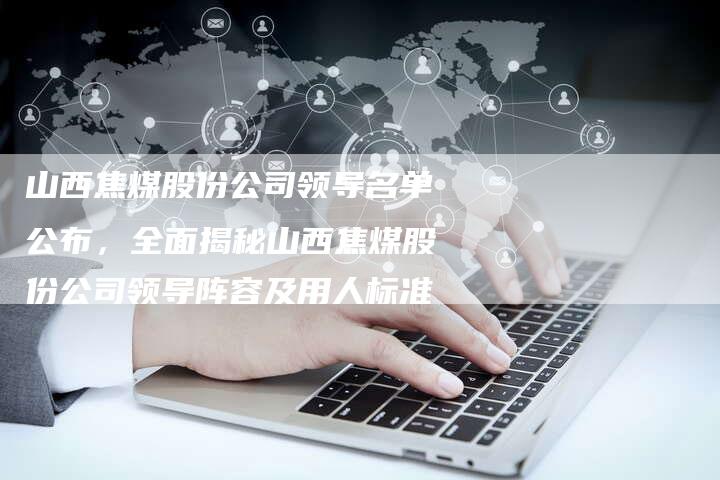 山西焦煤股份公司领导名单公布，全面揭秘山西焦煤股份公司领导阵容及用人标准