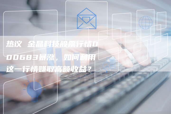 热议 金晶科技股票行情000683暴涨，如何利用这一行情赚取高额收益？
