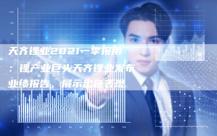 天齐锂业2021一季报用：锂产业巨头天齐锂业发布业绩报告，展示出色表现