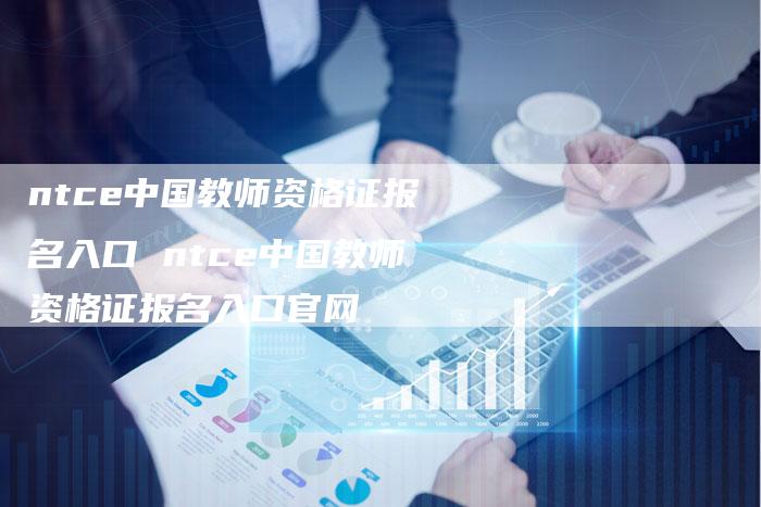 ntce中国教师资格证报名入口 ntce中国教师资格证报名入口官网