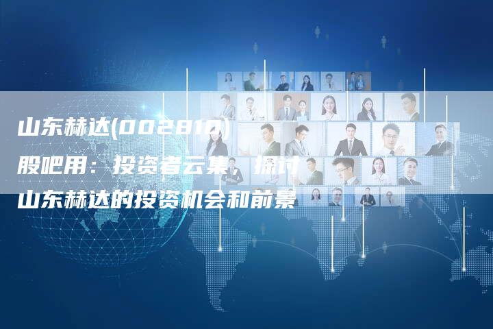 山东赫达(002810)股吧用：投资者云集，探讨山东赫达的投资机会和前景