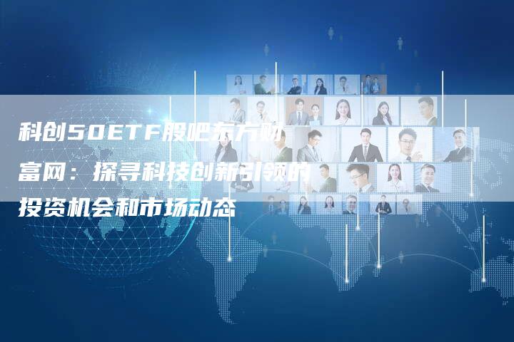 科创50ETF股吧东方财富网：探寻科技创新引领的投资机会和市场动态