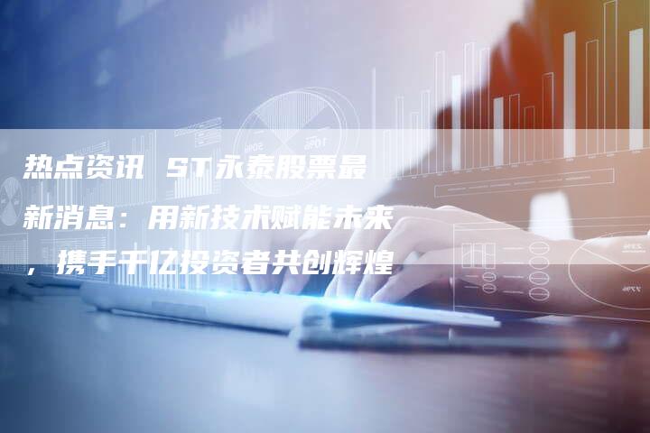 热点资讯 ST永泰股票最新消息：用新技术赋能未来，携手千亿投资者共创辉煌
