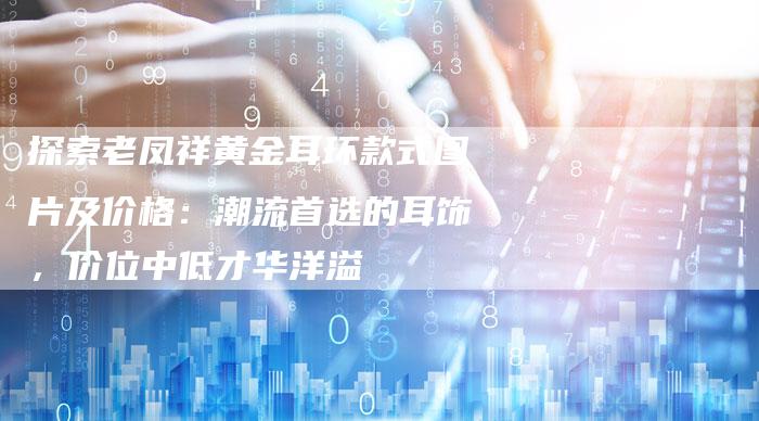 探索老凤祥黄金耳环款式图片及价格：潮流首选的耳饰，价位中低才华洋溢