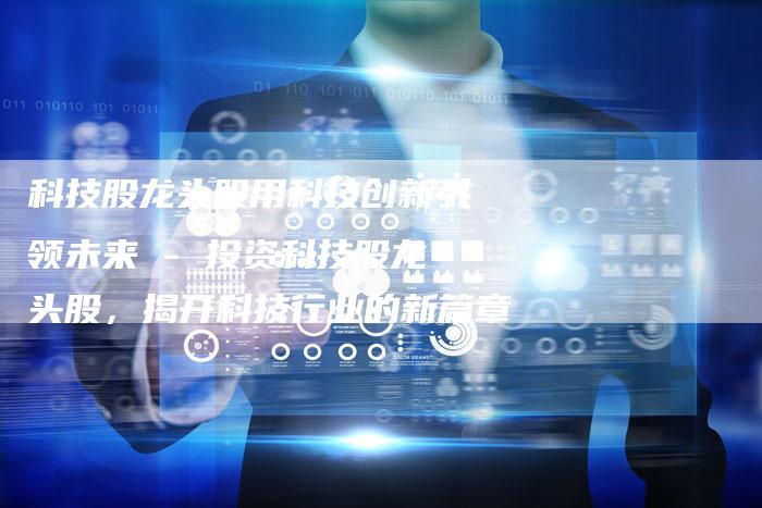 科技股龙头股用科技创新引领未来 - 投资科技股龙头股，揭开科技行业的新篇章