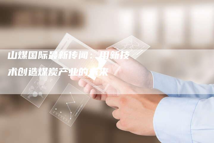 山煤国际最新传闻：用新技术创造煤炭产业的未来