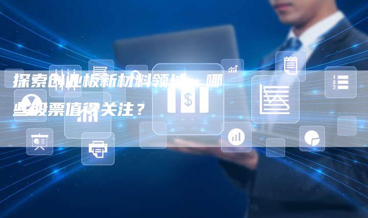 探索创业板新材料领域：哪些股票值得关注？
