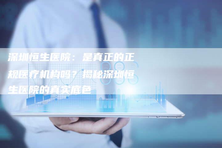 深圳恒生医院：是真正的正规医疗机构吗？揭秘深圳恒生医院的真实底色