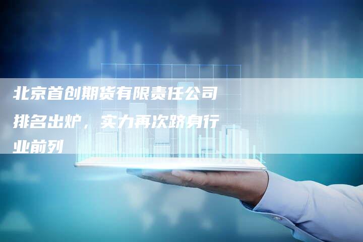 北京首创期货有限责任公司排名出炉，实力再次跻身行业前列