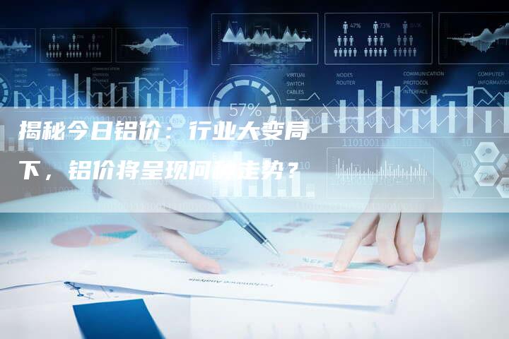 揭秘今日铝价：行业大变局下，铝价将呈现何种走势？