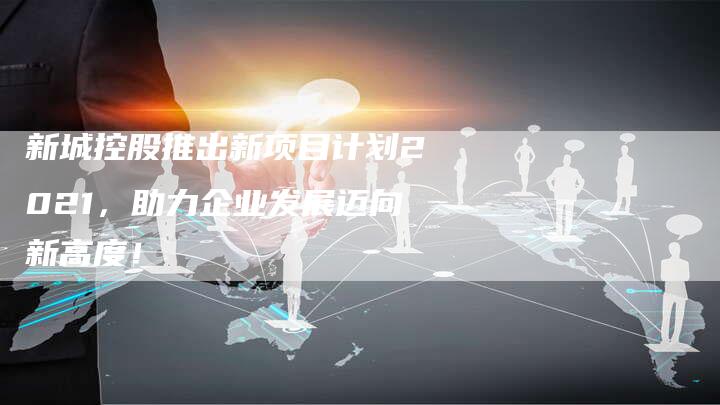 新城控股推出新项目计划2021，助力企业发展迈向新高度！