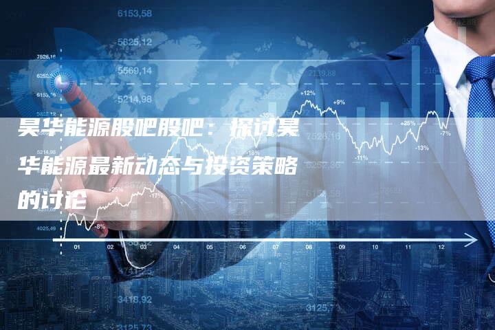 昊华能源股吧股吧：探讨昊华能源最新动态与投资策略的讨论