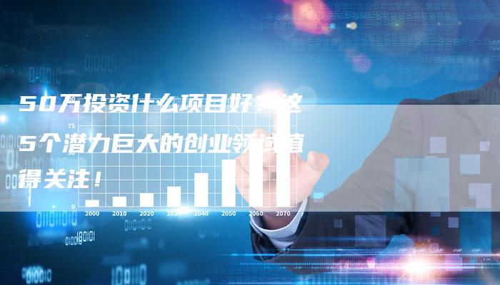 50万投资什么项目好？这5个潜力巨大的创业领域值得关注！