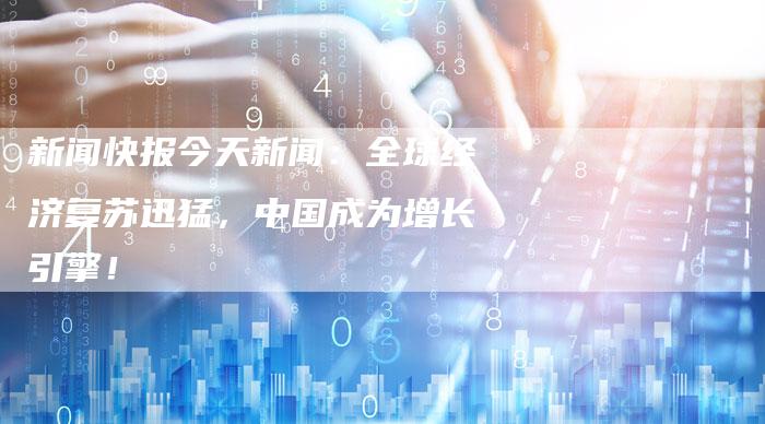 新闻快报今天新闻：全球经济复苏迅猛，中国成为增长引擎！