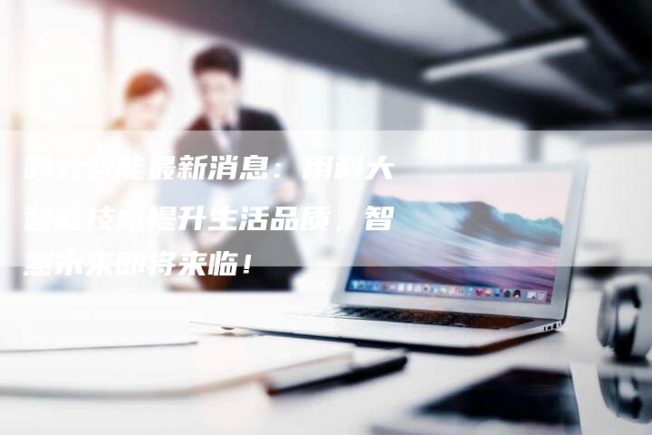 科大智能最新消息：用科大智能技术提升生活品质，智慧未来即将来临！