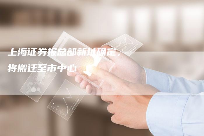 上海证券报总部新址确定，将搬迁至市中心
