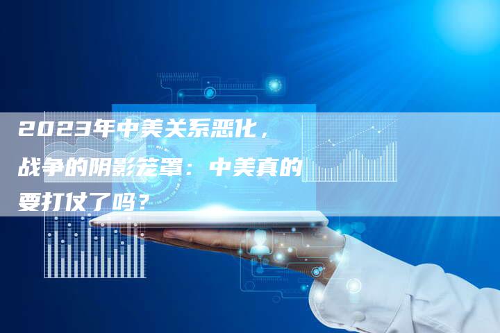 2023年中美关系恶化，战争的阴影笼罩：中美真的要打仗了吗？