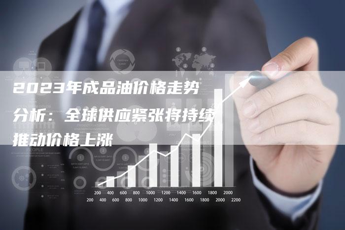 2023年成品油价格走势分析：全球供应紧张将持续推动价格上涨