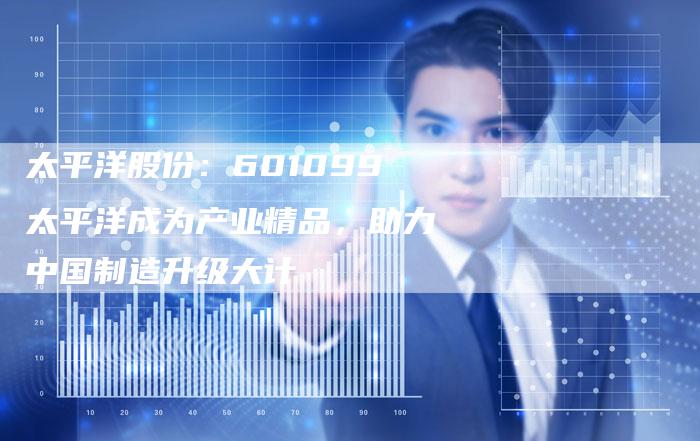 太平洋股份：601099太平洋成为产业精品，助力中国制造升级大计