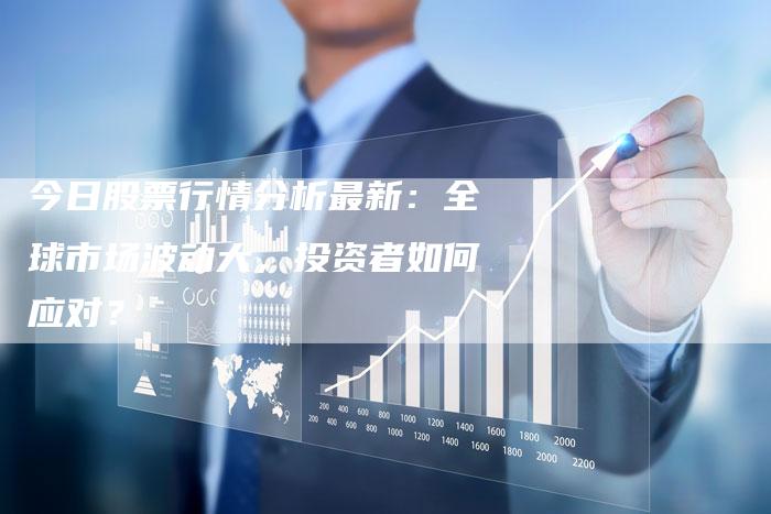 今日股票行情分析最新：全球市场波动大，投资者如何应对？