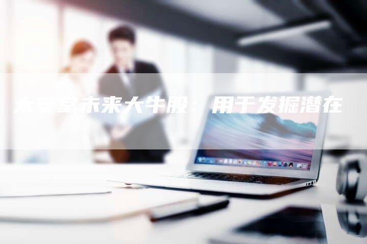 太安堂未来大牛股：用于发掘潜在