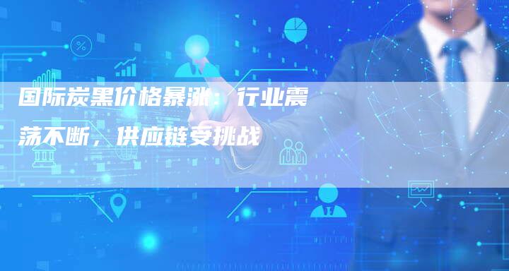 国际炭黑价格暴涨：行业震荡不断，供应链受挑战