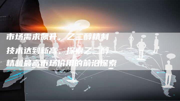 市场需求飙升，乙二醇精制技术达到新高，探索乙二醇精制最高市场价用的前沿探索