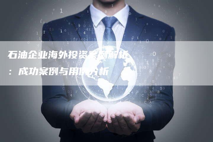 石油企业海外投资案例解析：成功案例与用例分析