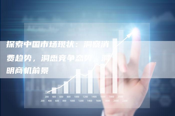 探索中国市场现状：洞察消费趋势，洞悉竞争态势，洞明商机前景