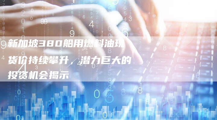 新加坡380船用燃料油现货价持续攀升，潜力巨大的投资机会揭示