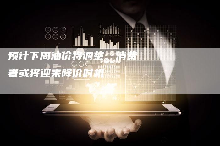 预计下周油价将调整，消费者或将迎来降价时机