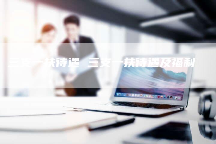 三支一扶待遇 三支一扶待遇及福利