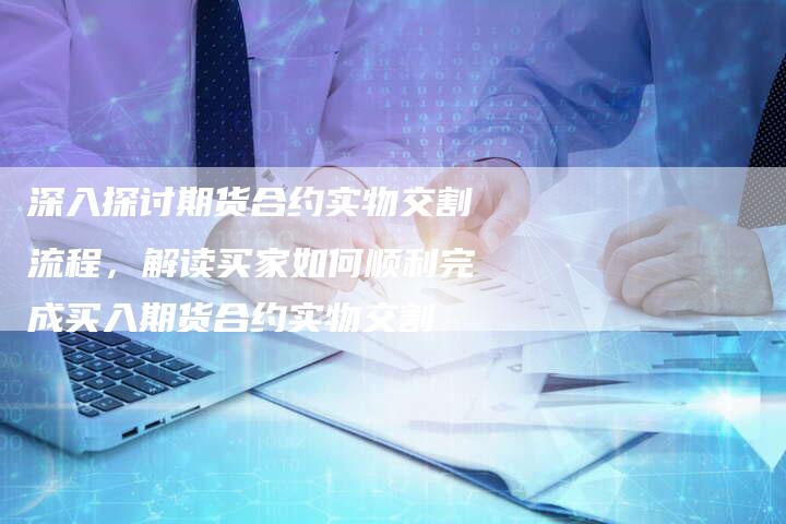 深入探讨期货合约实物交割流程，解读买家如何顺利完成买入期货合约实物交割