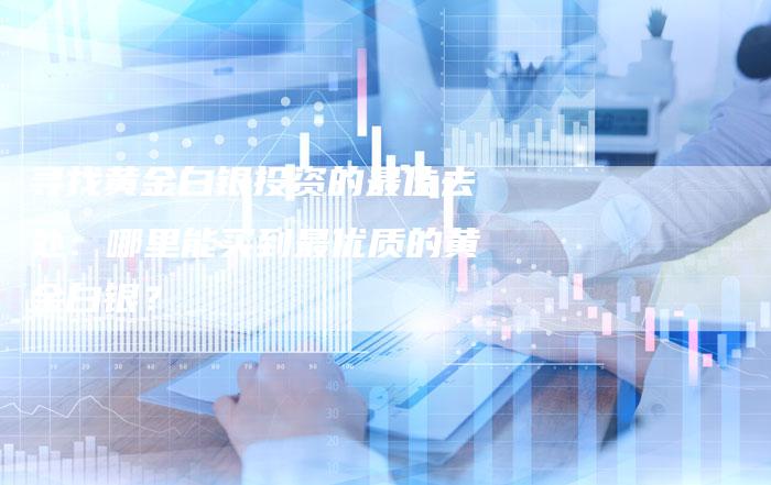 寻找黄金白银投资的最佳去处：哪里能买到最优质的黄金白银？