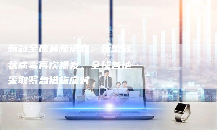 新冠全球最新消息：新型冠状病毒再次爆发，全球各地采取紧急措施应对