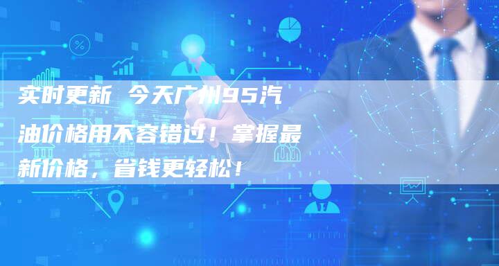 实时更新 今天广州95汽油价格用不容错过！掌握最新价格，省钱更轻松！
