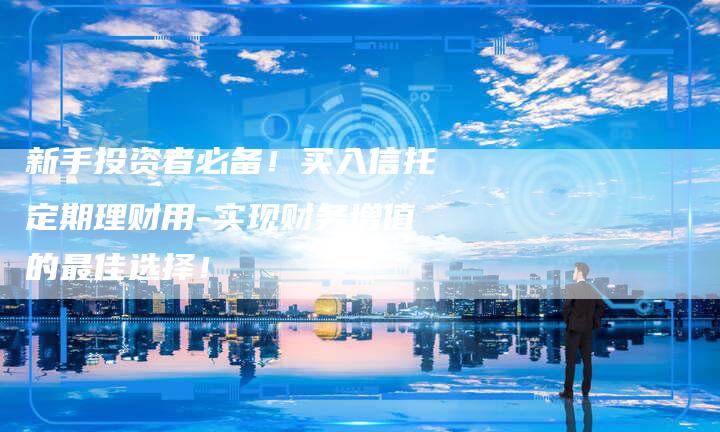新手投资者必备！买入信托定期理财用-实现财务增值的最佳选择！