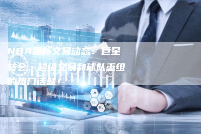 NBA最新交易动态：巨星转会、超级交易和球队重组的热门话题！