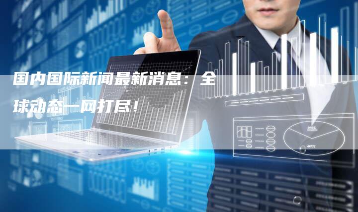 国内国际新闻最新消息：全球动态一网打尽！