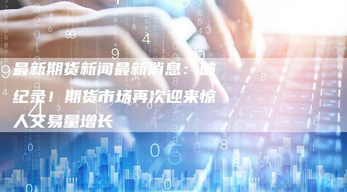 最新期货新闻最新消息：破纪录！期货市场再次迎来惊人交易量增长