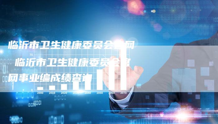 临沂市卫生健康委员会官网 临沂市卫生健康委员会官网事业编成绩查询